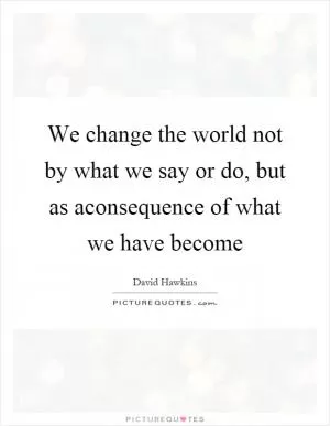 We change the world not by what we say or do, but as aconsequence of what we have become Picture Quote #1