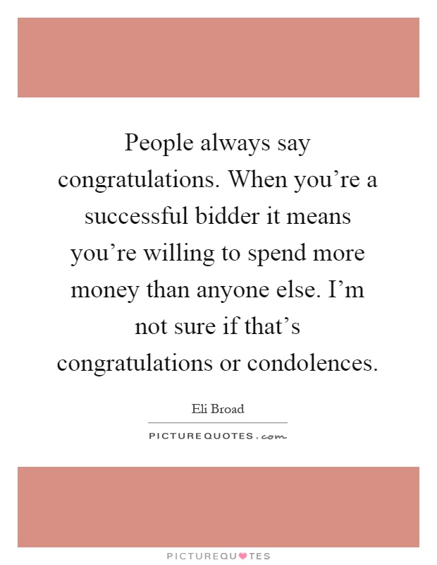 People always say congratulations. When you're a successful bidder it means you're willing to spend more money than anyone else. I'm not sure if that's congratulations or condolences Picture Quote #1