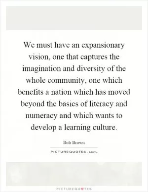 We must have an expansionary vision, one that captures the imagination and diversity of the whole community, one which benefits a nation which has moved beyond the basics of literacy and numeracy and which wants to develop a learning culture Picture Quote #1