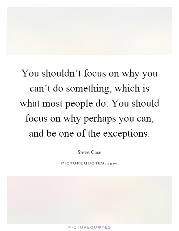 You shouldn't focus on why you can't do something, which is what most people do. You should focus on why perhaps you can, and be one of the exceptions Picture Quote #1