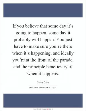 If you believe that some day it’s going to happen, some day it probably will happen. You just have to make sure you’re there when it’s happening, and ideally you’re at the front of the parade, and the principle beneficiary of when it happens Picture Quote #1