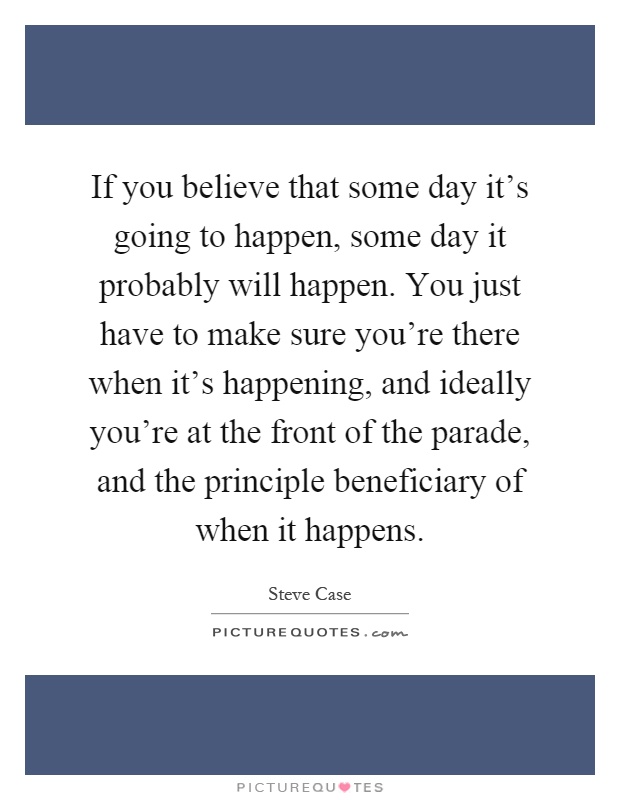 If you believe that some day it's going to happen, some day it probably will happen. You just have to make sure you're there when it's happening, and ideally you're at the front of the parade, and the principle beneficiary of when it happens Picture Quote #1