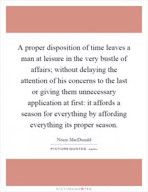 A proper disposition of time leaves a man at leisure in the very bustle of affairs; without delaying the attention of his concerns to the last or giving them unnecessary application at first: it affords a season for everything by affording everything its proper season Picture Quote #1