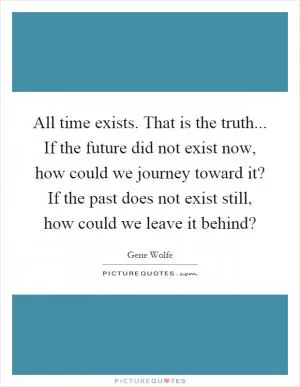 All time exists. That is the truth... If the future did not exist now, how could we journey toward it? If the past does not exist still, how could we leave it behind? Picture Quote #1