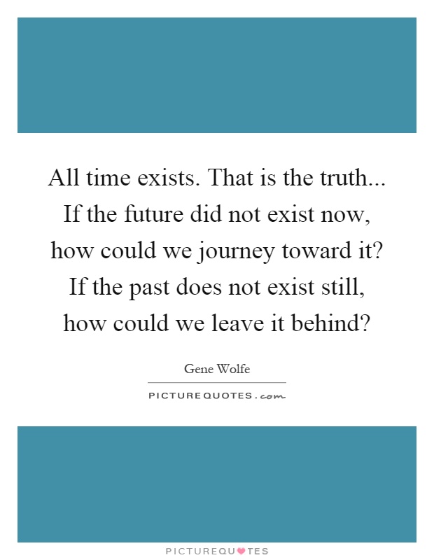 All time exists. That is the truth... If the future did not exist now, how could we journey toward it? If the past does not exist still, how could we leave it behind? Picture Quote #1