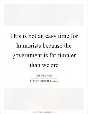 This is not an easy time for humorists because the government is far funnier than we are Picture Quote #1