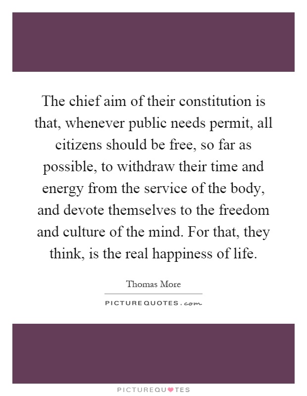 The chief aim of their constitution is that, whenever public needs permit, all citizens should be free, so far as possible, to withdraw their time and energy from the service of the body, and devote themselves to the freedom and culture of the mind. For that, they think, is the real happiness of life Picture Quote #1
