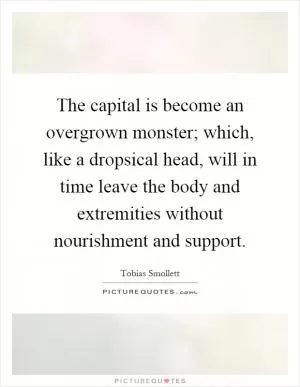The capital is become an overgrown monster; which, like a dropsical head, will in time leave the body and extremities without nourishment and support Picture Quote #1