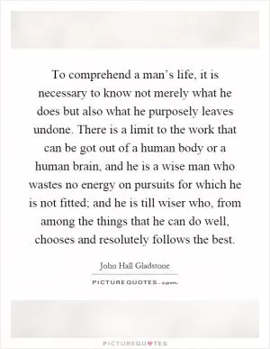 To comprehend a man’s life, it is necessary to know not merely what he does but also what he purposely leaves undone. There is a limit to the work that can be got out of a human body or a human brain, and he is a wise man who wastes no energy on pursuits for which he is not fitted; and he is till wiser who, from among the things that he can do well, chooses and resolutely follows the best Picture Quote #1