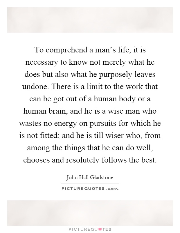 To comprehend a man's life, it is necessary to know not merely what he does but also what he purposely leaves undone. There is a limit to the work that can be got out of a human body or a human brain, and he is a wise man who wastes no energy on pursuits for which he is not fitted; and he is till wiser who, from among the things that he can do well, chooses and resolutely follows the best Picture Quote #1