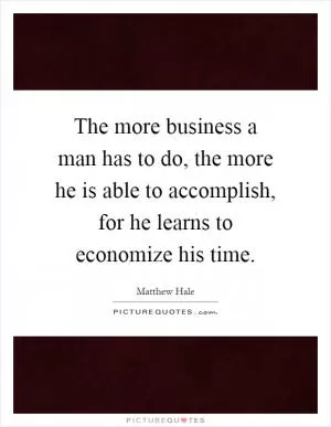 The more business a man has to do, the more he is able to accomplish, for he learns to economize his time Picture Quote #1