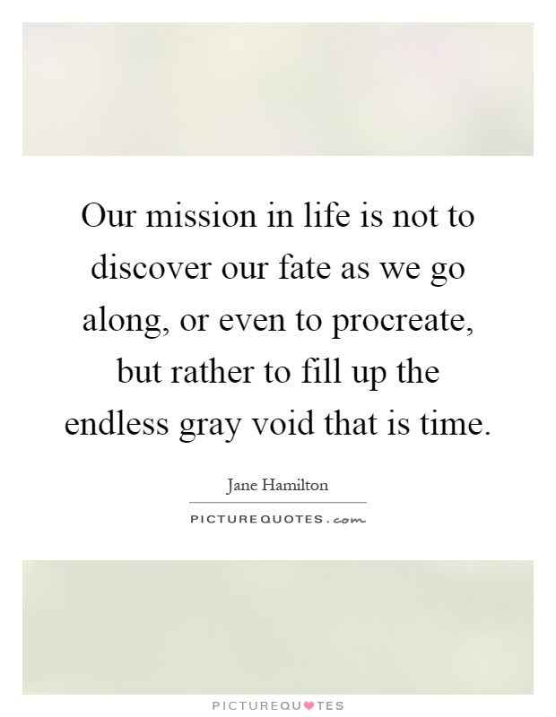 Our mission in life is not to discover our fate as we go along, or even to procreate, but rather to fill up the endless gray void that is time Picture Quote #1
