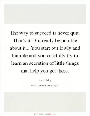 The way to succeed is never quit. That’s it. But really be humble about it... You start out lowly and humble and you carefully try to learn an accretion of little things that help you get there Picture Quote #1