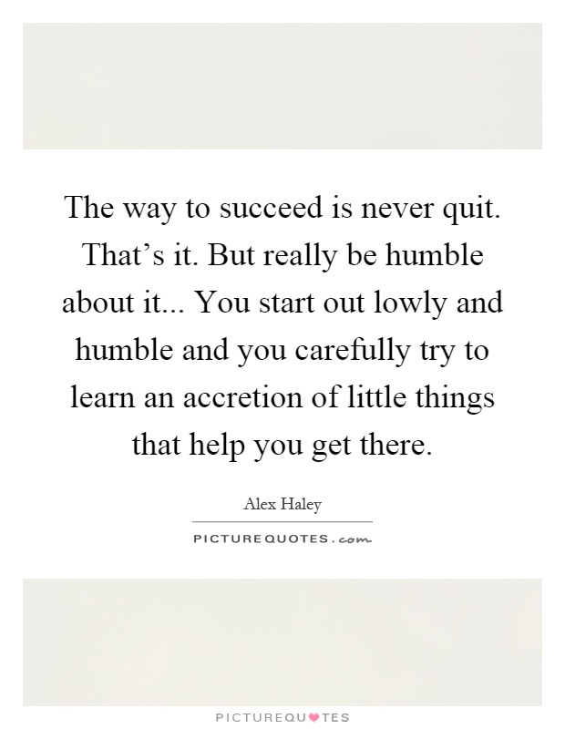 The way to succeed is never quit. That's it. But really be humble about it... You start out lowly and humble and you carefully try to learn an accretion of little things that help you get there Picture Quote #1