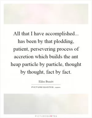 All that I have accomplished... has been by that plodding, patient, persevering process of accretion which builds the ant heap particle by particle, thought by thought, fact by fact Picture Quote #1