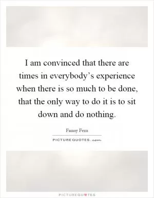 I am convinced that there are times in everybody’s experience when there is so much to be done, that the only way to do it is to sit down and do nothing Picture Quote #1