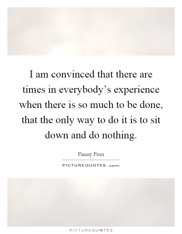 I am convinced that there are times in everybody's experience when there is so much to be done, that the only way to do it is to sit down and do nothing Picture Quote #1