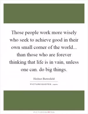 Those people work more wisely who seek to achieve good in their own small corner of the world... than those who are forever thinking that life is in vain, unless one can. do big things Picture Quote #1