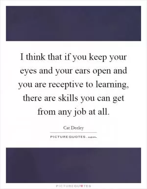 I think that if you keep your eyes and your ears open and you are receptive to learning, there are skills you can get from any job at all Picture Quote #1