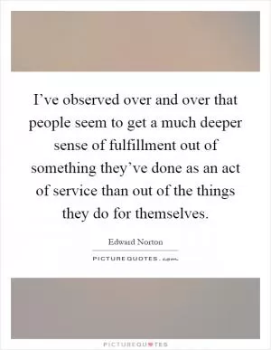 I’ve observed over and over that people seem to get a much deeper sense of fulfillment out of something they’ve done as an act of service than out of the things they do for themselves Picture Quote #1