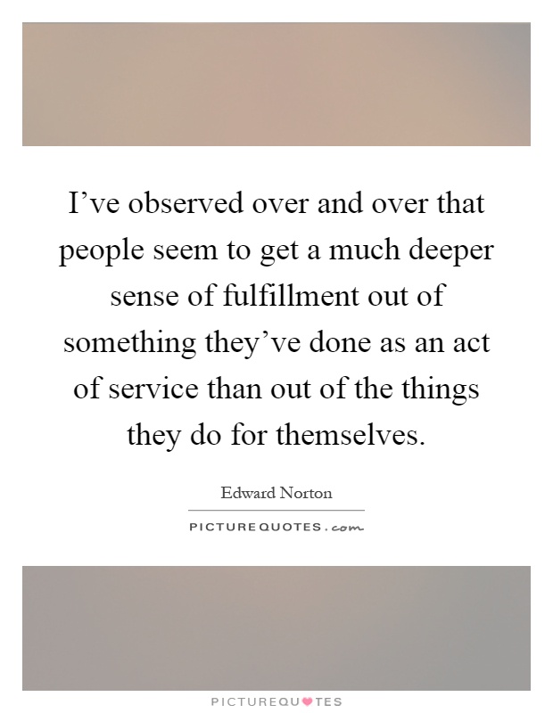I've observed over and over that people seem to get a much deeper sense of fulfillment out of something they've done as an act of service than out of the things they do for themselves Picture Quote #1