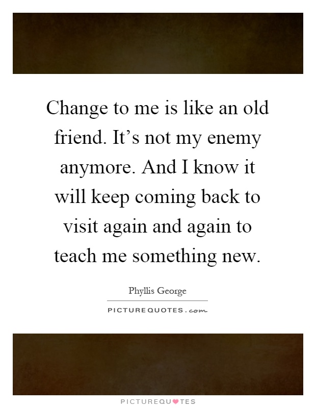 Change to me is like an old friend. It's not my enemy anymore. And I know it will keep coming back to visit again and again to teach me something new Picture Quote #1