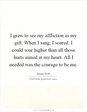 I grew to see my affliction as my gift. When I sang, I soared. I could soar higher than all those hurts aimed at my heart. All I needed was the courage to be me Picture Quote #1