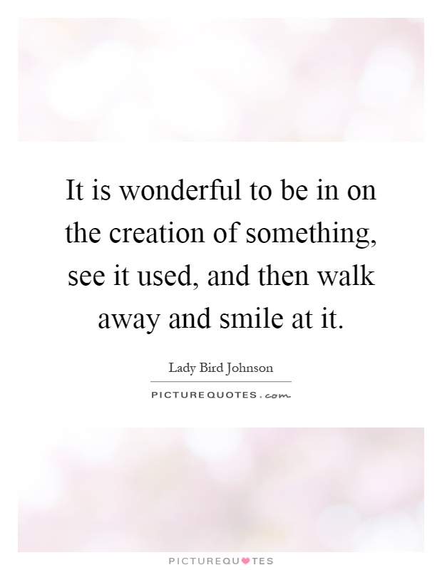 It is wonderful to be in on the creation of something, see it used, and then walk away and smile at it Picture Quote #1