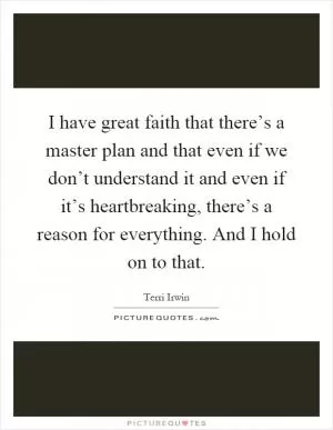 I have great faith that there’s a master plan and that even if we don’t understand it and even if it’s heartbreaking, there’s a reason for everything. And I hold on to that Picture Quote #1