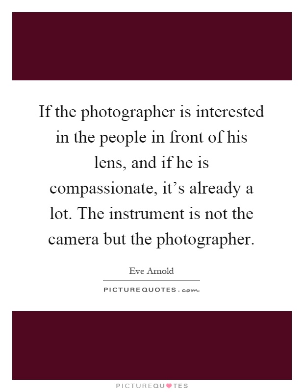 If the photographer is interested in the people in front of his lens, and if he is compassionate, it's already a lot. The instrument is not the camera but the photographer Picture Quote #1