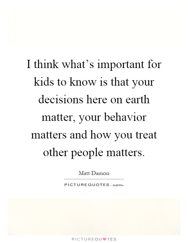 I think what's important for kids to know is that your decisions here on earth matter, your behavior matters and how you treat other people matters Picture Quote #1