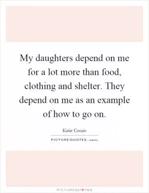 My daughters depend on me for a lot more than food, clothing and shelter. They depend on me as an example of how to go on Picture Quote #1