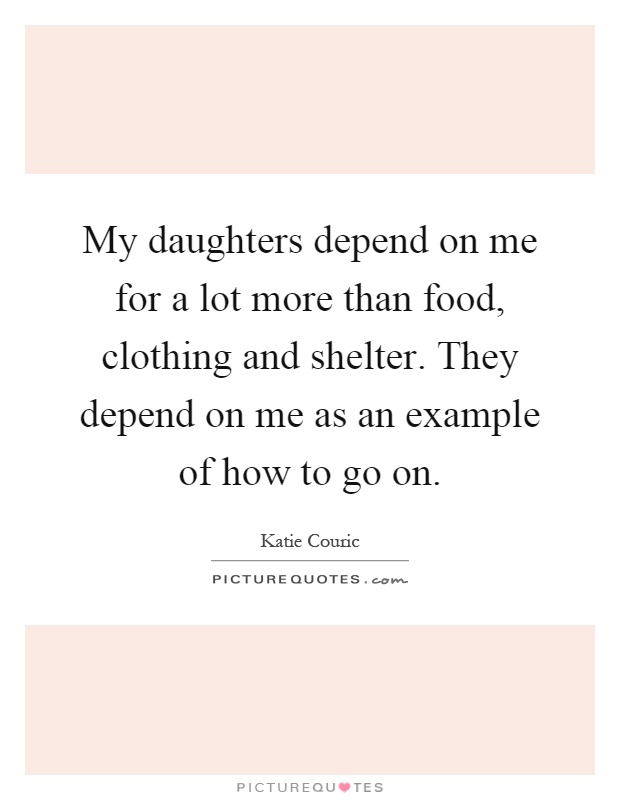 My daughters depend on me for a lot more than food, clothing and shelter. They depend on me as an example of how to go on Picture Quote #1