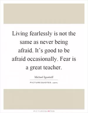 Living fearlessly is not the same as never being afraid. It’s good to be afraid occasionally. Fear is a great teacher Picture Quote #1