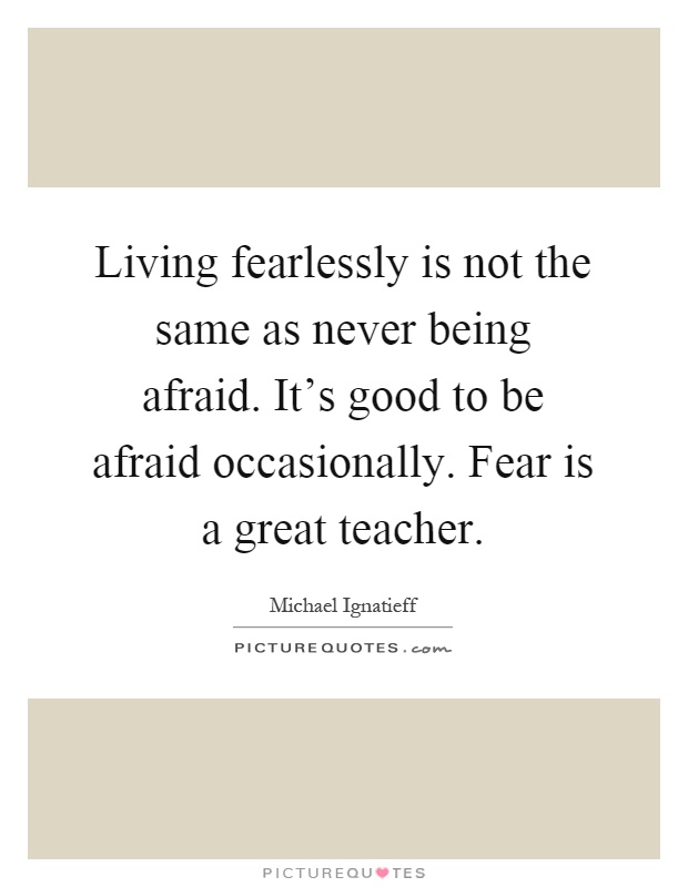 Living fearlessly is not the same as never being afraid. It's good to be afraid occasionally. Fear is a great teacher Picture Quote #1
