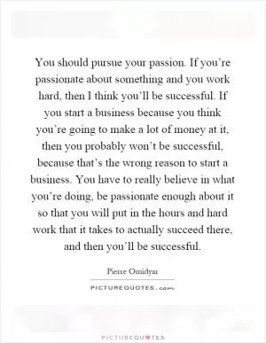 You should pursue your passion. If you’re passionate about something and you work hard, then I think you’ll be successful. If you start a business because you think you’re going to make a lot of money at it, then you probably won’t be successful, because that’s the wrong reason to start a business. You have to really believe in what you’re doing, be passionate enough about it so that you will put in the hours and hard work that it takes to actually succeed there, and then you’ll be successful Picture Quote #1