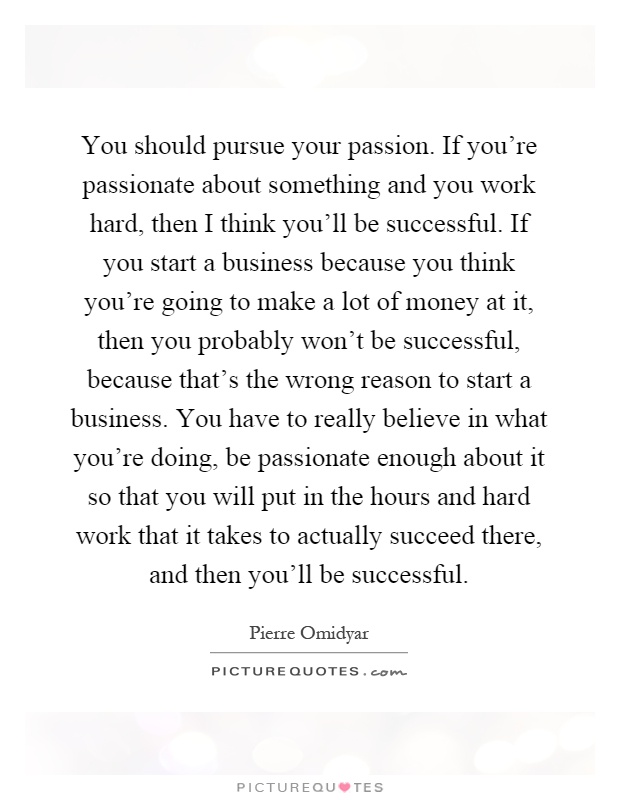 You should pursue your passion. If you're passionate about something and you work hard, then I think you'll be successful. If you start a business because you think you're going to make a lot of money at it, then you probably won't be successful, because that's the wrong reason to start a business. You have to really believe in what you're doing, be passionate enough about it so that you will put in the hours and hard work that it takes to actually succeed there, and then you'll be successful Picture Quote #1