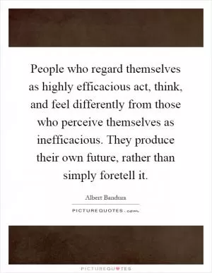 People who regard themselves as highly efficacious act, think, and feel differently from those who perceive themselves as inefficacious. They produce their own future, rather than simply foretell it Picture Quote #1