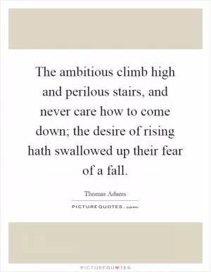 The ambitious climb high and perilous stairs, and never care how to come down; the desire of rising hath swallowed up their fear of a fall Picture Quote #1