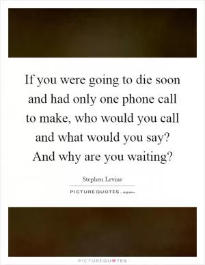 If you were going to die soon and had only one phone call to make, who would you call and what would you say? And why are you waiting? Picture Quote #1