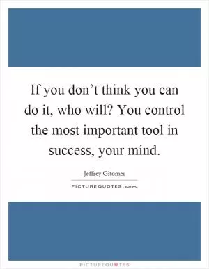 If you don’t think you can do it, who will? You control the most important tool in success, your mind Picture Quote #1