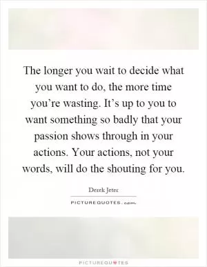 The longer you wait to decide what you want to do, the more time you’re wasting. It’s up to you to want something so badly that your passion shows through in your actions. Your actions, not your words, will do the shouting for you Picture Quote #1