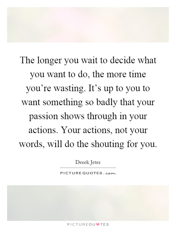 The longer you wait to decide what you want to do, the more time you're wasting. It's up to you to want something so badly that your passion shows through in your actions. Your actions, not your words, will do the shouting for you Picture Quote #1