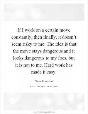 If I work on a certain move constantly, then finally, it doesn’t seem risky to me. The idea is that the move stays dangerous and it looks dangerous to my foes, but it is not to me. Hard work has made it easy Picture Quote #1