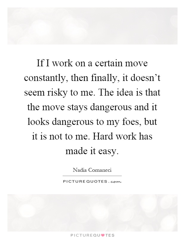 If I work on a certain move constantly, then finally, it doesn't seem risky to me. The idea is that the move stays dangerous and it looks dangerous to my foes, but it is not to me. Hard work has made it easy Picture Quote #1