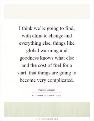 I think we’re going to find, with climate change and everything else, things like global warming and goodness knows what else and the cost of fuel for a start, that things are going to become very complicated Picture Quote #1