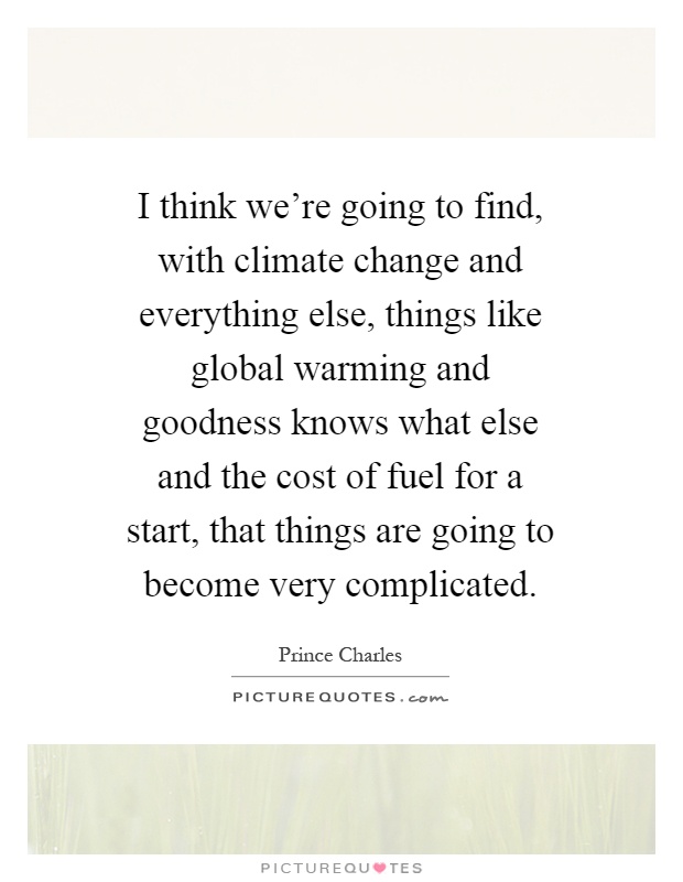 I think we're going to find, with climate change and everything else, things like global warming and goodness knows what else and the cost of fuel for a start, that things are going to become very complicated Picture Quote #1