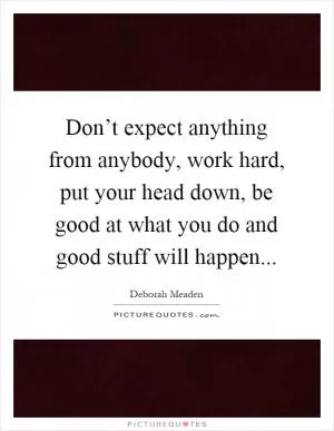 Don’t expect anything from anybody, work hard, put your head down, be good at what you do and good stuff will happen Picture Quote #1