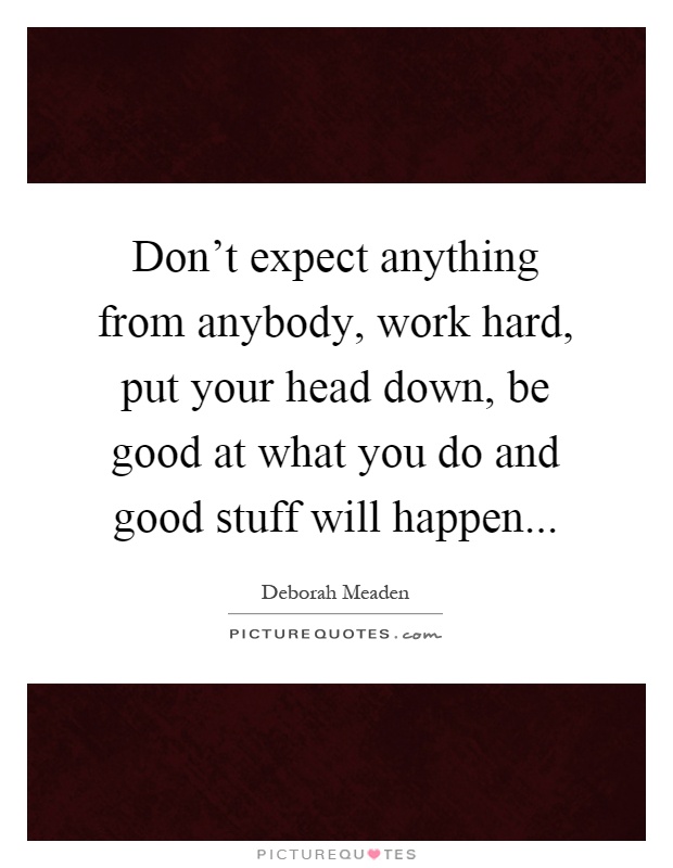 Don't expect anything from anybody, work hard, put your head down, be good at what you do and good stuff will happen Picture Quote #1