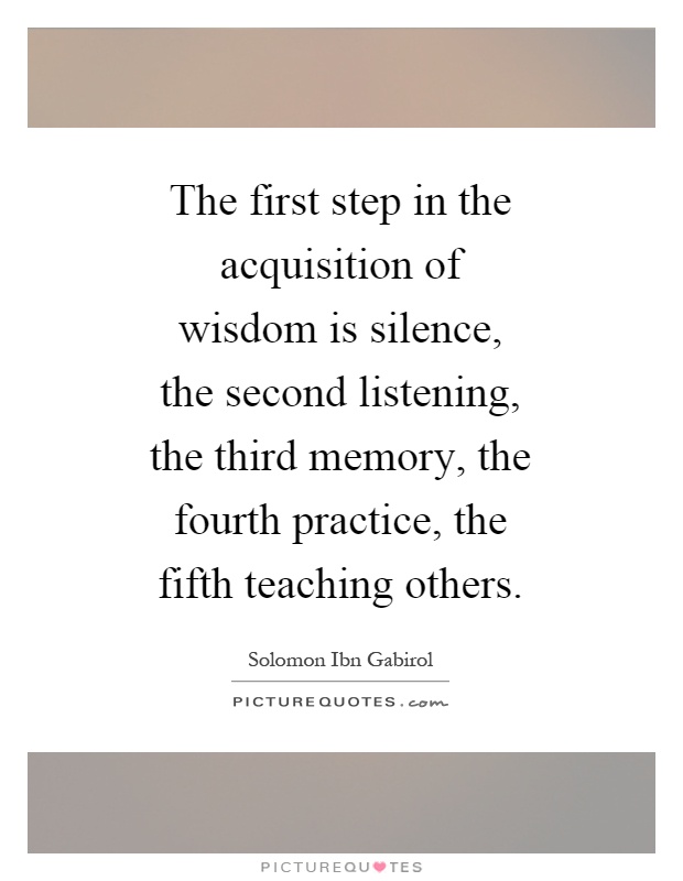 The first step in the acquisition of wisdom is silence, the second listening, the third memory, the fourth practice, the fifth teaching others Picture Quote #1